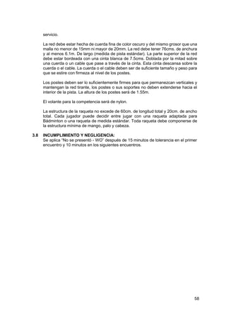 58
servicio.
La red debe estar hecha de cuerda fina de color oscuro y del mismo grosor que una
malla no menor de 15mm ni mayor de 20mm. La red debe tener 76cms. de anchura
y al menos 6.1m. De largo (medida de pista estándar). La parte superior de la red
debe estar bordeada con una cinta blanca de 7.5cms. Doblada por la mitad sobre
una cuerda o un cable que pase a través de la cinta. Esta cinta descansa sobre la
cuerda o el cable. La cuerda o el cable deben ser de suficiente tamaño y peso para
que se estire con firmeza al nivel de los postes.
Los postes deben ser lo suficientemente firmes para que permanezcan verticales y
mantengan la red tirante, los postes o sus soportes no deben extenderse hacia el
interior de la pista. La altura de los postes será de 1.55m.
El volante para la competencia será de nylon.
La estructura de la raqueta no excede de 60cm. de longitud total y 20cm. de ancho
total. Cada jugador puede decidir entre jugar con una raqueta adaptada para
Bádminton o una raqueta de medida estándar. Toda raqueta debe componerse de
la estructura mínima de mango, palo y cabeza.
3.8 INCUMPLIMIENTO Y NEGLIGENCIA:
Se aplica “No se presentó - WO” después de 15 minutos de tolerancia en el primer
encuentro y 10 minutos en los siguientes encuentros.
 