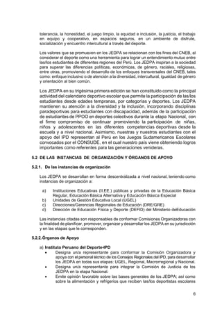 6
tolerancia, la honestidad, el juego limpio, la equidad e inclusión, la justicia, el trabajo
en equipo y cooperativo, en espacios seguros, en un ambiente de disfrute,
socialización y encuentro intercultural a través del deporte.
Los valores que se promueven en los JEDPA se relacionan con los fines del CNEB, al
considerar el deporte como una herramienta para lograr un entendimiento mutuo entre
las/los estudiantes de diferentes regiones del Perú. Los JEDPA inspiran a la sociedad
para superar las diferencias políticas, económicas, de género, raciales, religiosas,
entre otras, promoviendo el desarrollo de los enfoques transversales del CNEB, tales
como: enfoque inclusivo o de atención a la diversidad, intercultural, igualdad de género
y orientación al bien común.
Los JEDPA en su trigésima primera edición se han constituido como la principal
actividad del calendario deportivo escolar que permite la participación de las/los
estudiantes desde edades tempranas, por categorías y deportes. Los JEDPA
mantienen su atención a la diversidad y la inclusión, incorporando disciplinas
paradeportivas para estudiantes con discapacidad, además de la participación
de estudiantes de PPOO en deportes colectivos durante la etapa Nacional, con
el firme compromiso de continuar promoviendo la participación de niñas,
niños y adolescentes en las diferentes competencias deportivas desde la
escuela y a nivel nacional. Asimismo, nuestras y nuestros estudiantes con el
apoyo del IPD representan al Perú en los Juegos Sudamericanos Escolares
convocados por el CONSUDE, en el cual nuestro país viene obteniendo logros
importantes como referentes para las generaciones venideras.
5.2 DE LAS INSTANCIAS DE ORGANIZACIÓN Y ÓRGANOS DE APOYO
5.2.1. De las instancias de organización
Los JEDPA se desarrollan en forma descentralizada a nivel nacional, teniendo como
instancias de organización a:
a) Instituciones Educativas (II.EE.) públicas y privadas de la Educación Básica
Regular, Educación Básica Alternativa y Educación Básica Especial
b) Unidades de Gestión Educativa Local (UGEL)
c) Direcciones/Gerencias Regionales de Educación (DRE/GRE)
d) Dirección de Educación Física y Deporte (DEFID) del Ministerio deEducación
Las instancias citadas son responsables de conformar Comisiones Organizadoras con
la finalidad de planificar, promover, organizar y desarrollar los JEDPA en su jurisdicción
y en las etapas que le corresponden.
5.2.2.Órganos de Apoyo
a) Instituto Peruano del Deporte-IPD
 Designa un/a representante para conformar la Comisión Organizadora y
apoya con el personal técnico de los Consejos Regionales del IPD, para desarrollar
los JEDPA en todas sus etapas: UGEL, Regional, Macrorregional y Nacional.
 Designa un/a representante para integrar la Comisión de Justicia de los
JEDPA en la etapa Nacional.
 Emite opinión favorable sobre las bases generales de los JEDPA; así como
sobre la alimentación y refrigerios que reciben las/los deportistas escolares
 