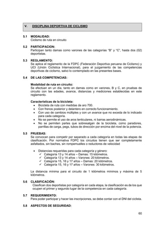 60
V. DISCIPLINA DEPORTIVA DE CICLISMO
5.1 MODALIDAD:
Ciclismo de ruta en circuito
5.2 PARTICIPACION:
Participan tanto damas como varones de las categorías “B” y “C”, hasta dos (02)
deportistas.
5.3 REGLAMENTO:
Se aplica el reglamento de la FDPC (Federación Deportiva peruana de Ciclismo) y
UCI (Unión Ciclística Internacional), para el juzgamiento de las competencias
deportivas de ciclismo, salvo lo contemplado en las presentes bases.
5.4 DE LAS COMPETENCIAS:
Modalidad de ruta en circuito:
Se efectúan en un día, tanto en damas como en varones, B y C, en pruebas de
circuito con las edades, avance, distancias y mediciones establecidas en este
reglamento.
Características de la bicicleta:
 Bicicleta de ruta con medidas de aro 700.
 Con frenos posterior y delantero en correcto funcionamiento.
 Con uso de cambios múltiples y con un avance que no exceda de lo indicado
para cada categoría.
 No se permite el uso de aros lenticulares, ni barras aerodinámicas.
 No se permiten partes que sobresalgan de la bicicleta, como paradores,
parrillas de carga, pegs, tubos de dirección por encima del nivel de la potencia.
5.5 PRUEBAS:
Se convocan para competir por separado a cada categoría en todas las etapas de
clasificación. Por normativa FDPC los circuitos tienen que ser completamente
asfaltados, sin baches, sin rompemuelles o reductores de velocidad
 Distancias requeridas para cada categoría y género:
 Categoría 13 y 14 años – Damas: 15 kilómetros.
 Categoría 13 y 14 años – Varones: 20 kilómetros.
 Categoría 15, 16 y 17 años – Damas: 20 kilómetros.
 Categoría 15, 16 y 17 años – Varones: 30 kilómetros.
La distancia mínima para el circuito de 1 kilómetros mínimos y máxima de 5
kilómetros.
5.6 CLASIFICACIÓN:
Clasifican dos deportistas por categoría en cada etapa, la clasificación es de los que
ocupen el primer y segundo lugar de la competencia en cada categoría.
5.7 REQUERIMIENTO:
Para poder participar y hacer las inscripciones, se debe contar con el DNI del ciclista.
5.8 ASPECTOS DE SEGURIDAD:
 