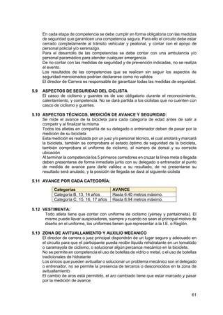 61
En cada etapa de competencia se debe cumplir en forma obligatoria con las medidas
de seguridad que garanticen una competencia segura. Para ello el circuito debe estar
cerrado completamente al tránsito vehicular y peatonal, y contar con el apoyo de
personal policial y/o serenazgo.
Para el desarrollo de las competencias se debe contar con una ambulancia y/o
personal paramédico para atender cualquier emergencia.
De no contar con las medidas de seguridad y de prevención indicadas, no se realiza
el evento.
Los resultados de las competencias que se realicen sin seguir los aspectos de
seguridad mencionados podrían declararse como no validos
El director de Carrera es responsable de garantizar todas las medidas de seguridad.
5.9 ASPECTOS DE SEGURIDAD DEL CICLISTA
El casco de ciclismo y guantes es de uso obligatorio durante el reconocimiento,
calentamiento, y competencia. No se dará partida a los ciclistas que no cuenten con
casco de ciclismo y guantes.
5.10 ASPECTOS TÉCNICOS, MEDICIÓN DE AVANCE Y SEGURIDAD:
Se mide el avance de la bicicleta para cada categoría de edad antes de salir a
competir y al finalizar la misma
Todos los atletas en compañía de su delegado o entrenador deben de pasar por la
medición de su bicicleta
Esta medición es realizada por un juez y/o personal técnico, el cual anotará y marcará
la bicicleta, también se comprobara el estado óptimo de seguridad de la bicicleta,
también comprobara el uniforme de ciclismo, el número de dorsal y su correcta
ubicación
Al terminar la competencia los 5 primeros corredores en cruzar la línea meta o llegada
deben presentarse de forma inmediata junto con su delegado o entrenador al punto
de medida de avance para darle validez a su resultado, de no presentarse su
resultado será anulado, y la posición de llegada se dará al siguiente ciclista
5.11 AVANCE POR CADA CATEGORÍA:
5.12 VESTIMENTA:
Todo atleta tiene que contar con uniforme de ciclismo (yérsey y pantaloneta). El
mismo puede llevar auspiciadores, siempre y cuando no sean el principal motivo de
diseño en el uniforme, los uniformes tienen que representar a la I.E. o Región.
5.13 ZONA DE AVITUALLAMIENTO Y AUXILIO MECANICO
El director de carrera o juez principal dispondrán de un lugar seguro y adecuado en
el circuito para que el participante pueda recibir liquido rehidratante en un tomatodo
o caramayola de ciclismo, o solucionar algún percance mecánico en la bicicleta.
No se permite en competencia el uso de botellas de vidrio o metal, o el uso de botellas
tradicionales de hidratante
Los únicos que pueden avituallar o solucionar un problema mecánico son el delegado
o entrenador, no se permite la presencia de terceros o desconocidos en la zona de
avituallamiento
El cambio de aros está permitido, el aro cambiado tiene que estar marcado y pasar
por la medición de avance
Categorías AVANCE
Categoría B, 13, 14 años Hasta 6.40 metros máximo.
Categoría C, 15, 16, 17 años Hasta 6.94 metros máximo.
 