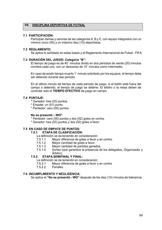 64
VII. DISCIPLINA DEPORTIVA DE FUTSAL
7.1 PARTICIPACIÓN:
Participan damas y varones de las categorías A, B y C, con equipo integrados con un
mínimo cinco (05) y un máximo diez (10) deportistas.
7.2 REGLAMENTO:
Se aplica lo señalado en estas bases y el Reglamento Internacional de Futsal - FIFA.
7.3 DURACIÓN DEL JUEGO: Categoría “B”:
El tiempo de juego es de 40´ minutos divido en dos periodos de veinte (20) minutos
corridos cada uno, con un descanso de 10´ minutos como intermedio.
En caso de existir tiempo muerto 1´ minuto solicitado por los equipos, el tiempo debe
ser detenido durante ese periodo.
En el último minuto de tiempo de cada periodo de juego, si el balón está fuera del
campo o detenido, el tiempo de juego se detiene. El árbitro o la mesa deben de
controlar solo el TIEMPO EFECTIVO de juego en campo.
7.4 PUNTAJE:
* Ganador: tres (03) puntos.
* Empate: un (01) punto.
* Perdedor: cero (00) puntos.
No se presentó – WO*:
* Perdedor: cero (00) puntos y dos (02) goles en contra.
* Ganador: tres (03) puntos y dos (02) goles a favor.
7.5 EN CASO DE EMPATE DE PUNTOS:
7.5.1 ETAPA DE CLASIFICACIÓN:
La definición se da teniendo en consideración:
7.5.1.1 Mayor diferencia de goles a favor y en contra.
7.5.1.2 Mayor cantidad de goles a favor.
7.5.1.3 Mayor cantidad de partidos ganados.
7.5.1.4 Sorteo (que garantice la presencia de los delegados, Organizador y
Árbitro).
7.5.2 ETAPA SEMIFINAL Y FINAL:
La definición se da teniendo en consideración:
7.5.2.1 Mayor diferencia de goles a favor y en contra
7.5.2.2 Penales.
7.6 INCUMPLIMIENTO Y NEGLIGENCIA:
Se aplica el “No se presentó - WO” después de los diez (10) minutos de tolerancia.
 