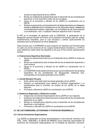 7
durante la etapa Nacional de los JEDPA.
 Brinda sus instalaciones gratuitamente para el desarrollo de las competencias
deportivas a nivel nacional en cada una de sus etapas.
 Apoya en la promoción y difusión de los JEDPA en coordinación con la
DEFID.
 Realiza el seguimiento y acompañamiento de las/los deportistas que destaquen
durante el desarrollo de las competencias en las diferentes etapas, mediante sus
coordinadoras/es locales y regionales, con la finalidad de ser promovidas/os
a una federación, club, o cualquier institución deportiva local o nacional.
El IPD es el encargado de gestionar ante el CONSUDE, la participación de la
delegación peruana escolar en función de los deportes convocados para los Juegos
Sudamericanos Escolares, para lo cual comunica y solicita oportunamente los
requisitos para la participación de dicha delegación.
Cabe precisar que, el CONSUDE es quien propone los deportes que formarán parte
en cada una de las versiones de los Juegos Sudamericanos Escolares; y, el IPD es
quien determina cuáles serán los deportes en los que el Perú tendrá representación
escolar.
b) Federaciones Deportivas Nacionales
 Apoya con asesoramiento técnico en el desarrollo de los JEDPA en todas sus
etapas.
 Brinda sus instalaciones para el desarrollo de las competencias deportivas a
nivel nacional.
 Apoya en la promoción y difusión de los JEDPA en coordinación con la
DEFID.
 La FEDEPEDI brinda asistencia técnica para para la elaboración de las bases
específicas de los paradeportes de discapacidad intelectual leve,
considerados en las bases generales de los JEDPA.
c) Comité Olímpico Peruano
 Emite opinión favorable sobre las bases generales de los JEDPA.
 Designa un representante para integrar la Comisión Organizadora y un
representante para la Comisión de Justicia de los JEDPA en la etapa
Nacional.
 Promueve y difunde los JEDPA en coordinación con la DEFID.
d) Gobiernos Regionales y Gobiernos Locales
 Integran las Comisiones Organizadoras de los JEDPA en sus regiones.
 Gestionan las instalaciones deportivas para el desarrollo de las competencias
deportivas en su región.
 Brindan su infraestructura deportiva para el desarrollo de las competencias
deportivas a nivel regional.
 Promueven y difunden los JEDPA en coordinación con la DEFID.
5.3 DE LAS COMISIONES, ACTIVIDADES Y ETAPAS DE DESARROLLO
5.3.1.De las Comisiones Organizadoras
Los JEDPA se desarrollan de forma descentralizada a nivel nacional, teniendo a las
II.EE., UGEL, DRE/GRE y la DEFID del MINEDU como instancias responsables de
conformar las Comisiones Organizadoras con la finalidad de planificar, promover,
 