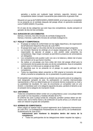 70
ganados y puntos por cualquier lugar (primero, segundo, tercero), esos
competidores deben competir nuevamente para determinar el ganador final.
Situación en que se dé FUSEN GASHI y KIKEN GASHI, en el caso que un competidor
no se presente en el combate después del pesaje oficial, el oponente esvalorado
como FUSEN GASHI (10 puntos).
En el caso de las categorías que solo haya dos competidores, resulta campeón el
ganador de dos de tres combates.
10.6 DURACION DE LOS COMBATES:
Damas y Varones, tres (03) minutos de combate (Categoría B)
Damas y Varones, cuatro (04) minutos de combate (Categoría C)
10.7 PESAJE Y COMPETENCIA:
 El pesaje se realiza de conformidad con las reglas deportivas y de organización
de laFederación Deportiva Peruana de Judo FDPJ.
 El pesaje tiene lugar un día antes del día de competencia según programa.
 La Comisión Nacional de arbitraje y/o el equipo designado por la FDPJ es la
responsable de ejecutar el pesaje y solo podrán estar presentes los
competidores. Bajo ningún concepto se permitirá la presencia de entrenadores
y/o delegados.
 Los competidores solo pueden subir una vez a la balanza y deben dar el peso
de la división en la que fueron inscritos.
 Se realiza un pre-pesaje una hora antes del inicio del pesaje oficial para la
corroboración de los pesos de cada uno de los competidores. Que el competidor
estéen peso no indica que su pesaje ya sea oficial.
 El deportista que no se presente en el pesaje no puede participar de la
competencia.
 Todos los deportistas deben presentar su DNI original al momento del pesaje
oficial y durante la competencia, de no presentarlo no podrá pesarse.
El competidor que no tenga rivales en su división (se encuentra solo en la categoría),
será designado campeón de esta. Su participación en eventos internacionales
representando a Perú es determinada por el comando técnico evaluando su nivel y
su posibilidad de resultado. En caso de encontrarse un competidor solo en una
división, si decidiese subir a la categoría siguiente de peso, perderá el derecho a ser
el campeón de la categoría de inscripción inicial.
10.8 UNIFORMES:
Todos los competidores deben contar con un judogi blanco y azul. Los judogis deben
de cumplir con los requisitos y medidas oficiales de la FIJ.
El uniforme de Judo o judogi consta de, chaqueta, pantalón (ambas deben ser del
mismo color, de la misma marca y de confección en punto arroz) y un cinturón que
está con relación al grado del competidor.
10.9 NORMAS DE COMPETENCIA:
Estos juegos se realizan bajo el actual reglamento de la Federación Internacional
de Judo (FIJ), La Confederación Panamericana de Judo (CPJ) y la Confederación
Sudamericana de Judo (CSJ).
Indicaciones para mantener la disciplina dentro del marco de la
competencia:
 Todos los participantes de las delegaciones deben respetar las reglas y
 