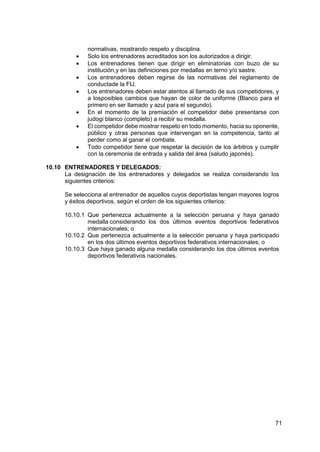 71
normativas, mostrando respeto y disciplina.
 Solo los entrenadores acreditados son los autorizados a dirigir.
 Los entrenadores tienen que dirigir en eliminatorias con buzo de su
institución,y en las definiciones por medallas en terno y/o sastre.
 Los entrenadores deben regirse de las normativas del reglamento de
conductade la FIJ.
 Los entrenadores deben estar atentos al llamado de sus competidores, y
a losposibles cambios que hayan de color de uniforme (Blanco para el
primero en ser llamado y azul para el segundo).
 En el momento de la premiación el competidor debe presentarse con
judogi blanco (completo) a recibir su medalla.
 El competidor debe mostrar respeto en todo momento, hacia su oponente,
público y otras personas que intervengan en la competencia, tanto al
perder como al ganar el combate.
 Todo competidor tiene que respetar la decisión de los árbitros y cumplir
con la ceremonia de entrada y salida del área (saludo japonés).
10.10 ENTRENADORES Y DELEGADOS:
La designación de los entrenadores y delegados se realiza considerando los
siguientes criterios:
Se selecciona al entrenador de aquellos cuyos deportistas tengan mayores logros
y éxitos deportivos, según el orden de los siguientes criterios:
10.10.1 Que pertenezca actualmente a la selección peruana y haya ganado
medalla considerando los dos últimos eventos deportivos federativos
internacionales; o
10.10.2 Que pertenezca actualmente a la selección peruana y haya participado
en los dos últimos eventos deportivos federativos internacionales; o
10.10.3 Que haya ganado alguna medalla considerando los dos últimos eventos
deportivos federativos nacionales.
 