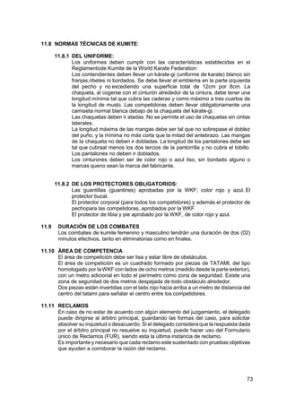 73
11.8 NORMAS TÉCNICAS DE KUMITE:
11.8.1 DEL UNIFORME:
Los uniformes deben cumplir con las características establecidas en el
Reglamentode Kumite de la World Karate Federation:
Los contendientes deben llevar un kárate-gi (uniforme de karate) blanco sin
franjas,ribetes ni bordados. Se debe llevar el emblema en la parte izquierda
del pecho y no excediendo una superficie total de 12cm por 8cm. La
chaqueta, al cogerse con el cinturón alrededor de la cintura, debe tener una
longitud mínima tal que cubra las caderas y como máximo a tres cuartos de
la longitud de muslo. Las competidoras deben llevar obligatoriamente una
camiseta normal blanca debajo de la chaqueta del kárate-gi.
Las chaquetas deben ir atadas. No se permite el uso de chaquetas sin cintas
laterales.
La longitud máxima de las mangas debe ser tal que no sobrepase el doblez
del puño, y la mínima no más corta que la mitad del antebrazo. Las mangas
de la chaqueta no deben ir dobladas. La longitud de los pantalones debe ser
tal que cubraal menos los dos tercios de la pantorrilla y no cubra el tobillo.
Los pantalones no deben ir doblados.
Los cinturones deben ser de color rojo o azul liso, sin bordado alguno o
marcas queno sean la marca del fabricante.
11.8.2 DE LOS PROTECTORES OBLIGATORIOS:
Las guantillas (guantines) aprobadas por la WKF; color rojo y azul. El
protector bucal.
El protector corporal (para todos los competidores) y además el protector de
pechopara las competidoras, aprobados por la WKF.
El protector de tibia y pie aprobado por la WKF, de color rojo y azul.
11.9 DURACIÓN DE LOS COMBATES
Los combates de kumite femenino y masculino tendrán una duración de dos (02)
minutos efectivos, tanto en eliminatorias como en finales.
11.10 ÁREA DE COMPETENCIA
El área de competición debe ser lisa y estar libre de obstáculos.
El área de competición es un cuadrado formado por piezas de TATAMI, del tipo
homologado por la WKF con lados de ocho metros (medido desde la parte exterior),
con un metro adicional en todo el perímetro como zona de seguridad. Existe una
zona de seguridad de dos metros despejada de todo obstáculo alrededor.
Dos piezas están invertidas con el lado rojo hacia arriba a un metro de distancia del
centro del tatami para señalar el centro entre los competidores.
11.11 RECLAMOS
En caso de no estar de acuerdo con algún elemento del juzgamiento, el delegado
puede dirigirse al árbitro principal, guardando las formas del caso, para solicitar
absolver su inquietud o desacuerdo. Si el delegado considera que la respuesta dada
por el árbitro principal no resuelve su inquietud, puede hacer uso del Formulario
único de Reclamos (FUR), siendo esta la última instancia de reclamo.
Es importante y necesario que cada reclamo este sustentado con pruebas objetivas
que ayuden a corroborar la razón del reclamo.
 