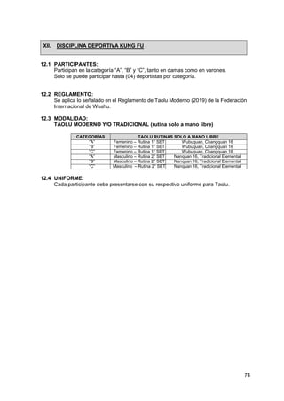 74
XII. DISCIPLINA DEPORTIVA KUNG FU
12.1 PARTICIPANTES:
Participan en la categoría “A”, “B” y “C”, tanto en damas como en varones.
Solo se puede participar hasta (04) deportistas por categoría.
12.2 REGLAMENTO:
Se aplica lo señalado en el Reglamento de Taolu Moderno (2019) de la Federación
Internacional de Wushu.
12.3 MODALIDAD:
TAOLU MODERNO Y/O TRADICIONAL (rutina solo a mano libre)
CATEGORÍAS TAOLU RUTINAS SOLO A MANO LIBRE
“A” Femenino – Rutina 1° SET Wubuquan, Changquan 16
“B” Femenino – Rutina 1° SET Wubuquan, Changquan 16
“C” Femenino – Rutina 1° SET Wubuquan, Changquan 16
“A” Masculino – Rutina 2° SET Nanquan 16, Tradicional Elemental
“B” Masculino – Rutina 2° SET Nanquan 16, Tradicional Elemental
“C” Masculino – Rutina 2° SET Nanquan 16, Tradicional Elemental
12.4 UNIFORME:
Cada participante debe presentarse con su respectivo uniforme para Taolu.
 