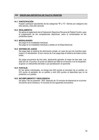 78
XIV. DISCIPLINA DEPORTIVA DE PALETA FRONTÓN
14.1 PARTICIPACIÓN:
Pueden participar estudiantes de las categorías "B" y "C". Siendo por categoría dos
(02) damas y dos (02) varones.
14.2 REGLAMENTO:
Se aplica el reglamento de la Federación Deportiva Peruana de Paleta Frontón, para
el juzgamiento de las competencias deportivas, salvo lo contemplado en las
presentes bases.
14.3 MODALIDADES
Se juega en la modalidad individual.
Se juega en la modalidad individual y dobles en la Etapa Nacional.
14.4 SISTEMA DE JUEGO
Se juega bajo el sistema de eliminación simple, en caso de que los inscritos sean
mayor a 5 estudiantes. Si son menos de 5 se juega bajo el sistema de todos contra
todos.
Se juega encuentros de tres sets, declarando ganador al mejor de tres sets. Los
sets son de 15 puntos. El punto se obtiene por falta en el servicio o en la recepción,
al ganar un intercambio de boleo o por penalización al oponente.
14.5 PUNTAJE:
En las series individuales, se otorga dos (02) puntos al vencedor de un partido, un
(01) punto al perdedor de un partido y cero (00) puntos al deportista que no se
presente a un partido.
14.6 INCUMPLIMIENTO Y NEGLIGENCIA
Se aplica “No se presentó - WO” después de 15 minutos de tolerancia en el primer
encuentro de la mañana y 10 minutos en los siguientes encuentros.
 