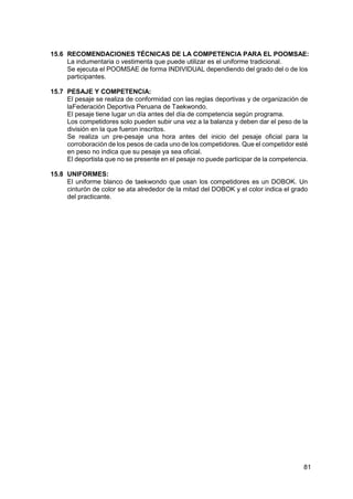 81
15.6 RECOMENDACIONES TÉCNICAS DE LA COMPETENCIA PARA EL POOMSAE:
La indumentaria o vestimenta que puede utilizar es el uniforme tradicional.
Se ejecuta el POOMSAE de forma INDIVIDUAL dependiendo del grado del o de los
participantes.
15.7 PESAJE Y COMPETENCIA:
El pesaje se realiza de conformidad con las reglas deportivas y de organización de
laFederación Deportiva Peruana de Taekwondo.
El pesaje tiene lugar un día antes del día de competencia según programa.
Los competidores solo pueden subir una vez a la balanza y deben dar el peso de la
división en la que fueron inscritos.
Se realiza un pre-pesaje una hora antes del inicio del pesaje oficial para la
corroboración de los pesos de cada uno de los competidores. Que el competidor esté
en peso no indica que su pesaje ya sea oficial.
El deportista que no se presente en el pesaje no puede participar de la competencia.
15.8 UNIFORMES:
El uniforme blanco de taekwondo que usan los competidores es un DOBOK. Un
cinturón de color se ata alrededor de la mitad del DOBOK y el color indica el grado
del practicante.
 