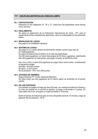 82
XVI. DISCIPLINA DEPORTIVA DE TENIS DE CAMPO
16.1 PARTICIPACIÓN:
Participan en las categorías “A”, “B” y “C”, hasta dos (02) deportistas, tanto damas
como varones.
16.2 REGLAMENTO:
Se aplica el reglamento de la Federación Internacional de Tenis - ITF, para el
juzgamiento de las competencias deportivas, salvo lo contemplado en las presentes
bases.
16.3 MODALIDAD DE JUEGO:
Se juega en la modalidad individual.
16.4 SISTEMA DE JUEGO:
Se juega en un cuadro abierto de eliminación simple cuando haya más de
07 (siete)jugadores.
Se aplica el sistema Round Robín en el caso de presentarse:
Con 06 (seis) jugadores, se hacen dos grupos de 03 (tres), jugadores, clasificando
dos (02) jugadores de cada grupo, para jugar cruzado, la semifinal y final.
Con cinco (05) o cuatro (04) jugadores se juega todos contra todos, considerando
el siguiente puntaje:
Ganador: dos (02) puntos.
No gano: un (01) punto.
No se presentó - WO: cero (00) puntos.
16.5 CRITERIO DE SIEMBRA:
Según Ranking ITF, Cosat, Nacional federativo.
Se debe evitar que dos jugadores de la misma región se enfrenten en el primer
partido.
16.6 DE LOS PARTIDOS:
Los partidos se juegan al mejor de tres (03) sets, con ventaja en todos los Games y
en caso de empate en un set 6/6 en games, se juega un tie-break a 7 puntos. En
caso estén set a set, se jugará un super tie-break a 10 puntos.
Sobre el tiempo de tolerancia para el inicio del partido será de 10 minutos, luego se
aplicará “No se presentó – W.O”.
 