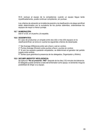 85
W.O. excluye al equipo de la competencia: cuando un equipo llegue tarde
injustificadamente, puede continuar compitiendo, sin puntuar.
Los criterios de ubicación en la tabla de posición y la clasificación a la etapa semifinal
están determinados por la sumatoria de los puntos obtenidos, ordenándose los
equipos de mayor a menor puntaje.
18.7 NUMERACIÓN:
Del 01 al 20, en el pecho y la espalda.
18.8 DESEMPATES:
En caso de producirse un empate entre dos (02) o tres (03) equipos en la
clasificaciónfinal, se toma en cuenta los siguientes criterios de desempate:
1° Set Average (Diferencia entre set a favor y set en contra).
2° Puntos Average (División entre puntos a favor y puntos en contra).
3° Si aún los equipos quedarán empatados, se determinará al ganador del partido
jugado entre ambos.
4° Sorteo (que garantice la presencia de los delegados, Organizador y Árbitro).
18.9 INCUMPLIMIENTOY NEGLIGENCIA:
Se aplica el “No se presentó - WO” después de los diez (10) minutos de tolerancia.
El delegado puede sentarse a lado del entrenador como apoyo; no teniendo ninguna
posibilidad de dirigir a su equipo.
 