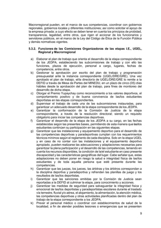 9
Macrorregional pueden, en el marco de sus competencias, coordinar con gobiernos
regionales, gobiernos locales y diferentes instituciones; así como solicitar el apoyo de
la empresa privada; a cuyo efecto se deben tener en cuenta los principios de probidad,
transparencia, legalidad, entre otros, que rigen el accionar de los funcionarios y
servidores públicos, en el marco de la Ley del Código de Ética de la Función Pública
y demás normativas vigentes.
5.3.2. Funciones de las Comisiones Organizadoras de las etapas I.E., UGEL,
Regional y Macrorregional
a) Elaborar el plan de trabajo que orienta el desarrollo de la etapa correspondiente
de los JEDPA, estableciendo las subcomisiones de trabajo y con ello las
funciones, plazos de ejecución, personal a cargo, lugares, fechas de
competencia, entre otros.
b) Gestionar la aprobación por escrito del plan de trabajo y programación
presupuestal ante la instancia correspondiente (UGEL/DRE/GRE). Una vez
aprobado el plan de trabajo, el/la director/a de UGEL/DRE/GRE lo remite a la
DEFID a través de Mesa de Partes del MINEDU, en un plazo de cinco (05) días
hábiles desde la aprobación del plan de trabajo, para fines de monitoreo del
desarrollo de dicha etapa.
c) Otorgar el Premio Yupaychay como reconocimiento a los valores deportivos, el
comportamiento positivo y de buena convivencia de las/los estudiantes
deportistas en las etapas correspondientes.
d) Supervisar el trabajo de cada una de las subcomisiones instauradas, para
garantizar un adecuado desarrollo de la etapa correspondiente de los JEDPA.
e) Garantizar la conformación de la Comisión de Justicia de la etapa
correspondiente, a través de la resolución directoral; siendo un requisito
obligatorio para iniciar las competencias deportivas.
f) Garantizar el desarrollo de la etapa de los JEDPA a su cargo, en las fechas
establecidas según las presentes bases, permitiendo de esta manera que las/los
estudiantes continúen su participación en las siguientes etapas.
g) Garantizar que las instalaciones y equipamiento deportivo para el desarrollo de
las competencias deportivas y paradeportivas cumplan con los requerimientos
técnicos mínimos según el reglamento de cada disciplina. Solo en la etapa UGEL
y en caso de no contar con las instalaciones y el equipamiento deportivo
apropiado, pueden realizarse las adecuaciones y adaptaciones necesarias para
garantizar la plena participación y el desarrollo de las competencias, teniendo en
cuenta los recursos disponibles, la condición de la/el estudiante en caso presente
discapacidad y las características geográficas del lugar. Cabe señalar que, estas
adaptaciones no deben poner en riesgo la salud e integridad física de las/los
estudiantes y de toda aquella persona que esté presente durante las
competencias.
h) Garantizar que las juezas, los jueces, las árbitras y los árbitros correspondan a
la disciplina deportiva y paradeportiva y refrenden las planillas de juego y los
resultados de las/los deportistas.
i) Garantizar que las sanciones emitidas por la Comisión de Justicia sean
reportadas a la DEFID al culminar la etapa, para conocimiento y acciones.
j) Garantizar las medidas de seguridad para salvaguardar la integridad física y
emocional de las/los deportistas y paradeportistas escolares durante el traslado
vía terrestre, fluvial y/o aérea, el alojamiento, la alimentación, la atención médica,
las competencias deportivas y otras actividades planificadas dentro del plan de
trabajo de la etapa correspondiente a los JEDPA.
k) Prever el personal médico o coordinar con establecimientos de salud de la
localidad, a fin de atender posibles lesiones o emergencias que se presenten
 
