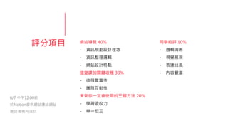 評分項目 網站導覽 40%
- 資訊規劃設計理念
- 資訊整理邏輯
- 網站設計特點
這堂課的關鍵收穫 30%
- 收穫豐富性
- 團隊互動性
未來你一定會使用的三個方法 20%
- 學習吸收力
- 舉一反三
同學給評 10%
- 邏輯清晰
- 視覺展現
- 表達台風
- 內容豐富
6/7 中午12:00前
於Notion提供網站連結網址
遲交者視同沒交
 