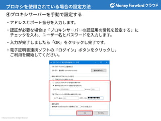 © Money Forward Inc. All Rights Reserved
プロキシを使⽤されている場合の設定⽅法
④プロキシサーバーを⼿動で設定する
‧アドレスとポート番号を⼊⼒します。
‧認証が必要な場合は「プロキシサーバーの認証⽤の情報を設定する」に
チェックを⼊れ、ユーザー名とパスワードを⼊⼒します。
‧⼊⼒が完了しましたら「OK」をクリックし完了です。
‧電⼦証明書連携ソフトの「ログイン」ボタンをクリックし、
ご利⽤を開始してください。
 