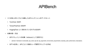 APIBench
• ３つのML APIハブより収集したAPIコレクションのデータセット
• TorchHub: 94API
• TensorFlowHub: 646API
• HuggingFace: よく使われているモデル925API
• 収集内容・方法
• APIドキュメントの収集（retrieverとして活用する）
• {domain, framework, functionality, api_name, api-call, api_arguments, environment_requirements, example_code, performance, description}
• GPT-4を用い，APIごとに10個のユーザ質問プロンプトを作成
 