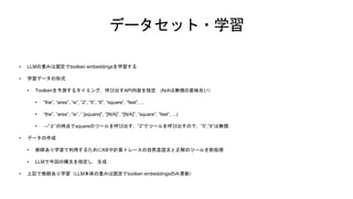 データセット・学習
• LLMの重みは固定でtoolken embeddingsを学習する
• 学習データの形式
• Toolkenを予測するタイミング，呼び出すAPI内容を指定．(N/Aは無視の意味合い）
• ”the”, “area”, “is”, “2”, “5”, “6”, “square”, “feet”, ...
• “the”, “area”, “is”, “ [square]”, “[N/A]”, “[N/A]”, “square”, “feet”, ...)
• →”２”の時点でsquareのツールを呼び出す．”2”でツールを呼び出すので，”5”,”6”は無視．
• データの作成
• 教師あり学習で利用するためにKBや計算トレースの自然言語文と正解のツールを前処理
• LLMで今回の構文を指定し，生成
• 上記で教師あり学習（LLM本体の重みは固定でtoolken embeddingsのみ更新）
 