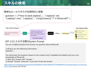 Copyright © 2020 調和系工学研究室 - 北海道大学 大学院情報科学研究院 情報理工学部門 複合情報工学分野 – All rights reserved.
Copyright © 2020 調和系工学研究室 - 北海道大学 大学院情報科学研究院 情報理工学部門 複合情報工学分野 – All rights reserved.
16
スキルの検索
簡単なルールでタスクを疑問文に変換
question = ( f"How to {task.replace('_', ' ').replace(' ore',
'').replace(' ores', '').replace('.', '').strip().lower()}" f" in Minecraft?" )
You are a helpful assistant that answer my question about Minecraft.
I will give you the following information:
Question: ...
You will answer the question based on the context (only if available and helpful) and your own
knowledge of Minecraft.
1) Start your answer with "Answer: ".
2) Answer "Answer: Unknown" if you don't know the answer.
https://github.com/MineDojo/Voyager/blob/c063d9deb57fc0e474b08291e3f79e48d48a561d/voyager/agents/curriculum.py
#L417-L420 (Access 2023-06-04)
GPT-3.5に入力する際のSystem Prompt
 