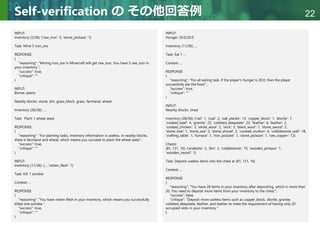 Copyright © 2020 調和系工学研究室 - 北海道大学 大学院情報科学研究院 情報理工学部門 複合情報工学分野 – All rights reserved.
Copyright © 2020 調和系工学研究室 - 北海道大学 大学院情報科学研究院 情報理工学部門 複合情報工学分野 – All rights reserved.
22
Self-verification の その他回答例
INPUT:
Inventory (2/36): {'raw_iron': 5, 'stone_pickaxe': 1}
Task: Mine 5 iron_ore
RESPONSE:
{
"reasoning": "Mining iron_ore in Minecraft will get raw_iron. You have 5 raw_iron in
your inventory.",
"success": true,
"critique": ""
}
INPUT:
Biome: plains
Nearby blocks: stone, dirt, grass_block, grass, farmland, wheat
Inventory (26/36): ...
Task: Plant 1 wheat seed.
RESPONSE:
{
"reasoning": "For planting tasks, inventory information is useless. In nearby blocks,
there is farmland and wheat, which means you succeed to plant the wheat seed.",
"success": true,
"critique": ""
}
INPUT:
Inventory (11/36): {... ,'rotten_flesh': 1}
Task: Kill 1 zombie
Context: ...
RESPONSE
{
"reasoning": "You have rotten flesh in your inventory, which means you successfully
killed one zombie.",
"success": true,
"critique": ""
}
INPUT:
Hunger: 20.0/20.0
Inventory (11/36): ...
Task: Eat 1 ...
Context: ...
RESPONSE
{
"reasoning": "For all eating task, if the player's hunger is 20.0, then the player
successfully ate the food.",
"success": true,
"critique": ""
}
INPUT:
Nearby blocks: chest
Inventory (28/36): {'rail': 1, 'coal': 2, 'oak_planks': 13, 'copper_block': 1, 'diorite': 7,
'cooked_beef': 4, 'granite': 22, 'cobbled_deepslate': 23, 'feather': 4, 'leather': 2,
'cooked_chicken': 3, 'white_wool': 2, 'stick': 3, 'black_wool': 1, 'stone_sword': 2,
'stone_hoe': 1, 'stone_axe': 2, 'stone_shovel': 2, 'cooked_mutton': 4, 'cobblestone_wall': 18,
'crafting_table': 1, 'furnace': 1, 'iron_pickaxe': 1, 'stone_pickaxe': 1, 'raw_copper': 12}
Chests:
(81, 131, 16): {'andesite': 2, 'dirt': 2, 'cobblestone': 75, 'wooden_pickaxe': 1,
'wooden_sword': 1}
Task: Deposit useless items into the chest at (81, 131, 16)
Context: ...
RESPONSE
{
"reasoning": "You have 28 items in your inventory after depositing, which is more than
20. You need to deposit more items from your inventory to the chest.",
"success": false,
"critique": "Deposit more useless items such as copper_block, diorite, granite,
cobbled_deepslate, feather, and leather to meet the requirement of having only 20
occupied slots in your inventory."
}
 