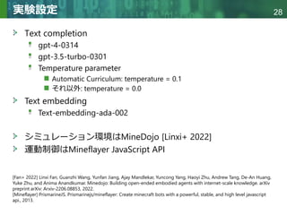 Copyright © 2020 調和系工学研究室 - 北海道大学 大学院情報科学研究院 情報理工学部門 複合情報工学分野 – All rights reserved.
Copyright © 2020 調和系工学研究室 - 北海道大学 大学院情報科学研究院 情報理工学部門 複合情報工学分野 – All rights reserved.
28
実験設定
Text completion
gpt-4-0314
gpt-3.5-turbo-0301
Temperature parameter
Automatic Curriculum: temperature = 0.1
それ以外: temperature = 0.0
Text embedding
Text-embedding-ada-002
シミュレーション環境はMineDojo [Linxi+ 2022]
運動制御はMineflayer JavaScript API
[Fan+ 2022] Linxi Fan, Guanzhi Wang, Yunfan Jiang, Ajay Mandlekar, Yuncong Yang, Haoyi Zhu, Andrew Tang, De-An Huang,
Yuke Zhu, and Anima Anandkumar. Minedojo: Building open-ended embodied agents with internet-scale knowledge. arXiv
preprint arXiv: Arxiv-2206.08853, 2022.
[Mineflayer] PrismarineJS. Prismarinejs/mineflayer: Create minecraft bots with a powerful, stable, and high level javascript
api., 2013.
 