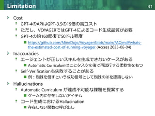 Copyright © 2020 調和系工学研究室 - 北海道大学 大学院情報科学研究院 情報理工学部門 複合情報工学分野 – All rights reserved.
Copyright © 2020 調和系工学研究室 - 北海道大学 大学院情報科学研究院 情報理工学部門 複合情報工学分野 – All rights reserved.
41
Limitation
Cost
GPT-4のAPIはGPT-3.5の15倍の高コスト
ただし、VOYAGERではGPT-4によるコード生成品質が必要
GPT-4の約160反復で50ドル程度
https://github.com/MineDojo/Voyager/blob/main/FAQ.md#whats-
the-estimated-cost-of-running-voyager (Access 2023-06-04)
Inaccuracies
エージェントが正しいスキルを生成できないケースがある
Automatic Curriculumはことタスクを後で再試行する柔軟性をもつ
Self-Verificationも失敗することがある
例：蜘蛛を倒すという成功信号として蜘蛛の糸を認識しない
Hallucinations
Automatic Curriculum が達成不可能な課題を提案する
ゲーム内に存在しないアイテム
コード生成におけるHallucination
存在しない関数の呼び出し
 