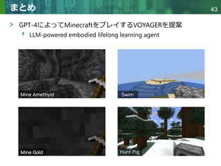 Copyright © 2020 調和系工学研究室 - 北海道大学 大学院情報科学研究院 情報理工学部門 複合情報工学分野 – All rights reserved.
Copyright © 2020 調和系工学研究室 - 北海道大学 大学院情報科学研究院 情報理工学部門 複合情報工学分野 – All rights reserved.
43
まとめ
GPT-4によってMinecraftをプレイするVOYAGERを提案
LLM-powered embodied lifelong learning agent
 