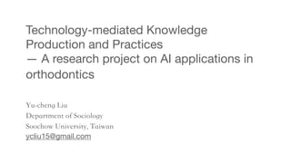 Technology-mediated Knowledge
Production and Practices
— A research project on AI applications in
orthodontics
Yu-cheng Liu
Department of Sociology
Soochow University, Taiwan
ycliu15@gmail.com
 