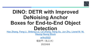 DINO: DETR with Improved
DeNoising Anchor
Boxes for End-to-End Object
Detection
Hao Zhang, Feng Li, Shilong Liu, Lei Zhang, Hang Su, Jun Zhu, Lionel M. Ni,
Heung-Yeung Shum
arXiv2022
2023/6/8
 