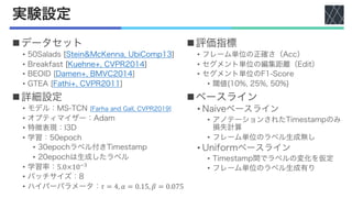 実験設定
nデータセット
• 50Salads [Stein&McKenna, UbiComp13]
• Breakfast [Kuehne+, CVPR2014]
• BEOID [Damen+, BMVC2014]
• GTEA [Fathi+, CVPR2011]
n詳細設定
• モデル：MS-TCN [Farha and Gall, CVPR2019]
• オプティマイザー：Adam
• 特徴表現：I3D
• 学習：50epoch
• 30epochラベル付きTimestamp
• 20epochは生成したラベル
• 学習率：5.0×10#$
• バッチサイズ：8
• ハイパーパラメータ：𝜏 = 4, 𝛼 = 0.15, 𝛽 = 0.075
n評価指標
• フレーム単位の正確さ（Acc）
• セグメント単位の編集距離（Edit）
• セグメント単位のF1-Score
• 閾値{10%, 25%, 50%}
nベースライン
• Naiveベースライン
• アノテーションされたTimestampのみ
損失計算
• フレーム単位のラベル生成無し
• Uniformベースライン
• Timestamp間でラベルの変化を仮定
• フレーム単位のラベル生成有り
 