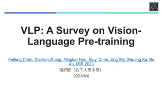 VLP: A Survey on Vision-
Language Pre-training
Feilong Chen, Duzhen Zhang, Minglun Han, Xiuyi Chen, Jing Shi, Shuang Xu, Bo
Xu, MIR 2023
福沢匠（名工大玉木研）
2023/6/8
 