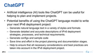13
13
ChatGPT
• Artificial intelligence (AI) tools like ChatGPT can be useful for
helping to plan and implement projects.
• Potential benefits of using the ChatGPT language model to write
your next IPv6 deployment project:
– Generate natural language text in a variety of styles and formats
– Generate detailed and accurate descriptions of IPv6 deployment
strategies, processes, and technical requirements.
– Generate configs and sample code
– Save time and effort in the project planning and documentation stages.
– Help to ensure that all necessary considerations and best practices are
taken into account in the IPv6 deployment project.
 