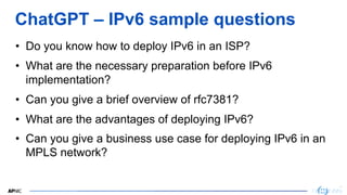 16
16
ChatGPT – IPv6 sample questions
• Do you know how to deploy IPv6 in an ISP?
• What are the necessary preparation before IPv6
implementation?
• Can you give a brief overview of rfc7381?
• What are the advantages of deploying IPv6?
• Can you give a business use case for deploying IPv6 in an
MPLS network?
 