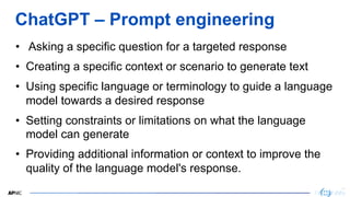 25
25
ChatGPT – Prompt engineering
• Asking a specific question for a targeted response
• Creating a specific context or scenario to generate text
• Using specific language or terminology to guide a language
model towards a desired response
• Setting constraints or limitations on what the language
model can generate
• Providing additional information or context to improve the
quality of the language model's response.
 