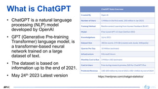 9
What is ChatGPT
• ChatGPT is a natural language
processing (NLP) model
developed by OpenAI
• GPT (Generative Pre-training
Transformer) language model, is
a transformer-based neural
network trained on a large
dataset of text.
• The dataset is based on
information up to the end of 2021.
• May 24th 2023 Latest version https://nerdynav.com/chatgpt-statistics/
 
