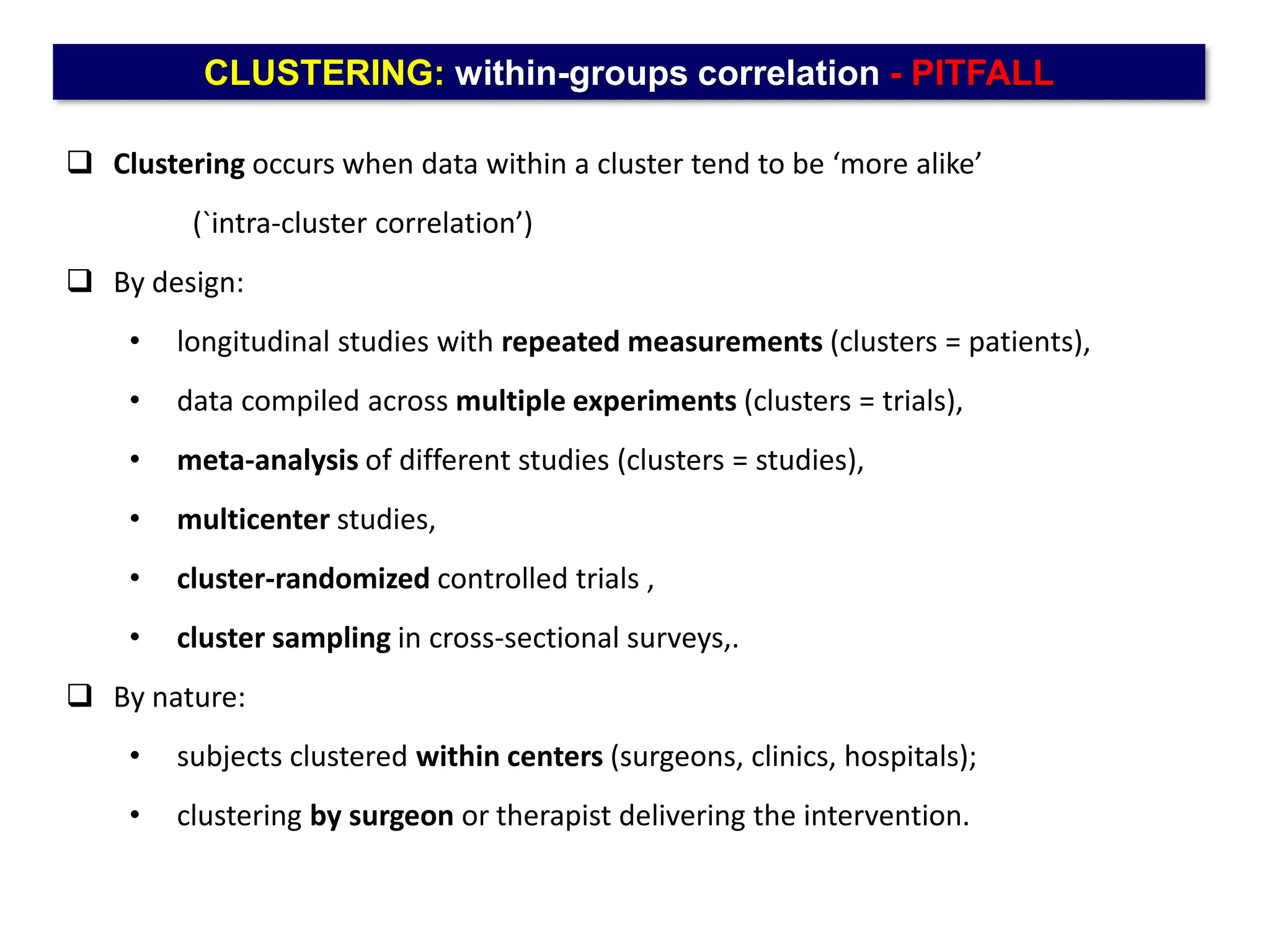 CLUSTERING: within-groups correlation - PITFALL
 Clustering occurs when data within a cluster tend to be ‘more alike’
(`intra-cluster correlation’)
 By design:
• longitudinal studies with repeated measurements (clusters = patients),
• data compiled across multiple experiments (clusters = trials),
• meta-analysis of different studies (clusters = studies),
• multicenter studies,
• cluster-randomized controlled trials ,
• cluster sampling in cross-sectional surveys,.
 By nature:
• subjects clustered within centers (surgeons, clinics, hospitals);
• clustering by surgeon or therapist delivering the intervention.
 