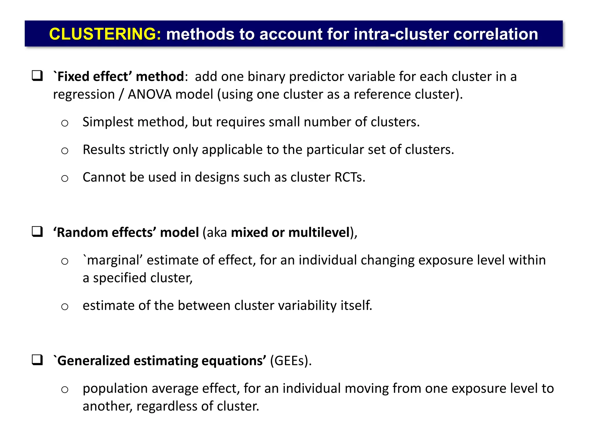 CLUSTERING: methods to account for intra-cluster correlation
 `Fixed effect’ method: add one binary predictor variable for each cluster in a
regression / ANOVA model (using one cluster as a reference cluster).
o Simplest method, but requires small number of clusters.
o Results strictly only applicable to the particular set of clusters.
o Cannot be used in designs such as cluster RCTs.
 ‘Random effects’ model (aka mixed or multilevel),
o `marginal’ estimate of effect, for an individual changing exposure level within
a specified cluster,
o estimate of the between cluster variability itself.
 `Generalized estimating equations’ (GEEs).
o population average effect, for an individual moving from one exposure level to
another, regardless of cluster.
 