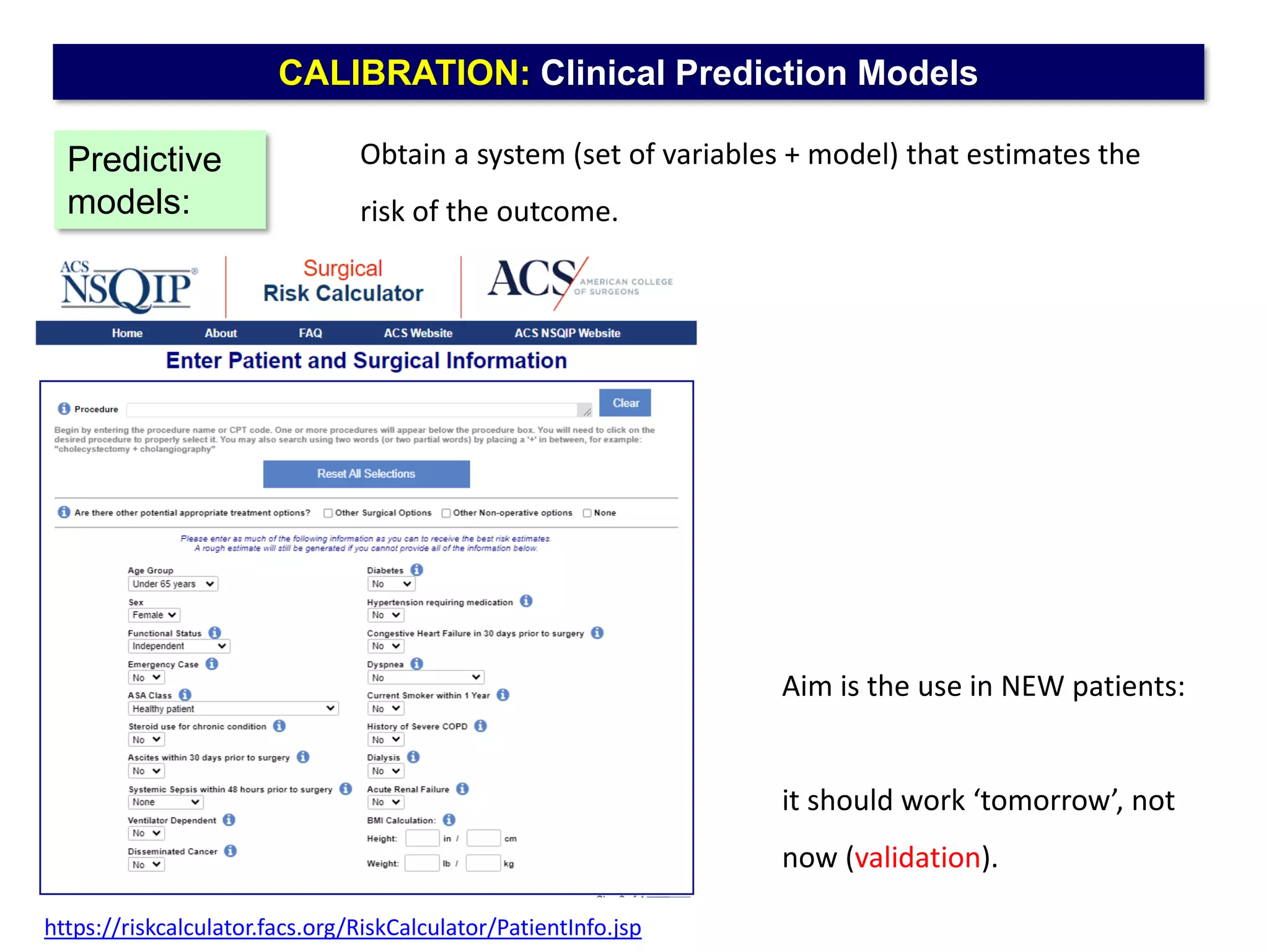 CALIBRATION: Clinical Prediction Models
Obtain a system (set of variables + model) that estimates the
risk of the outcome.
Predictive
models:
Aim is the use in NEW patients:
it should work ‘tomorrow’, not
now (validation).
https://riskcalculator.facs.org/RiskCalculator/PatientInfo.jsp
 