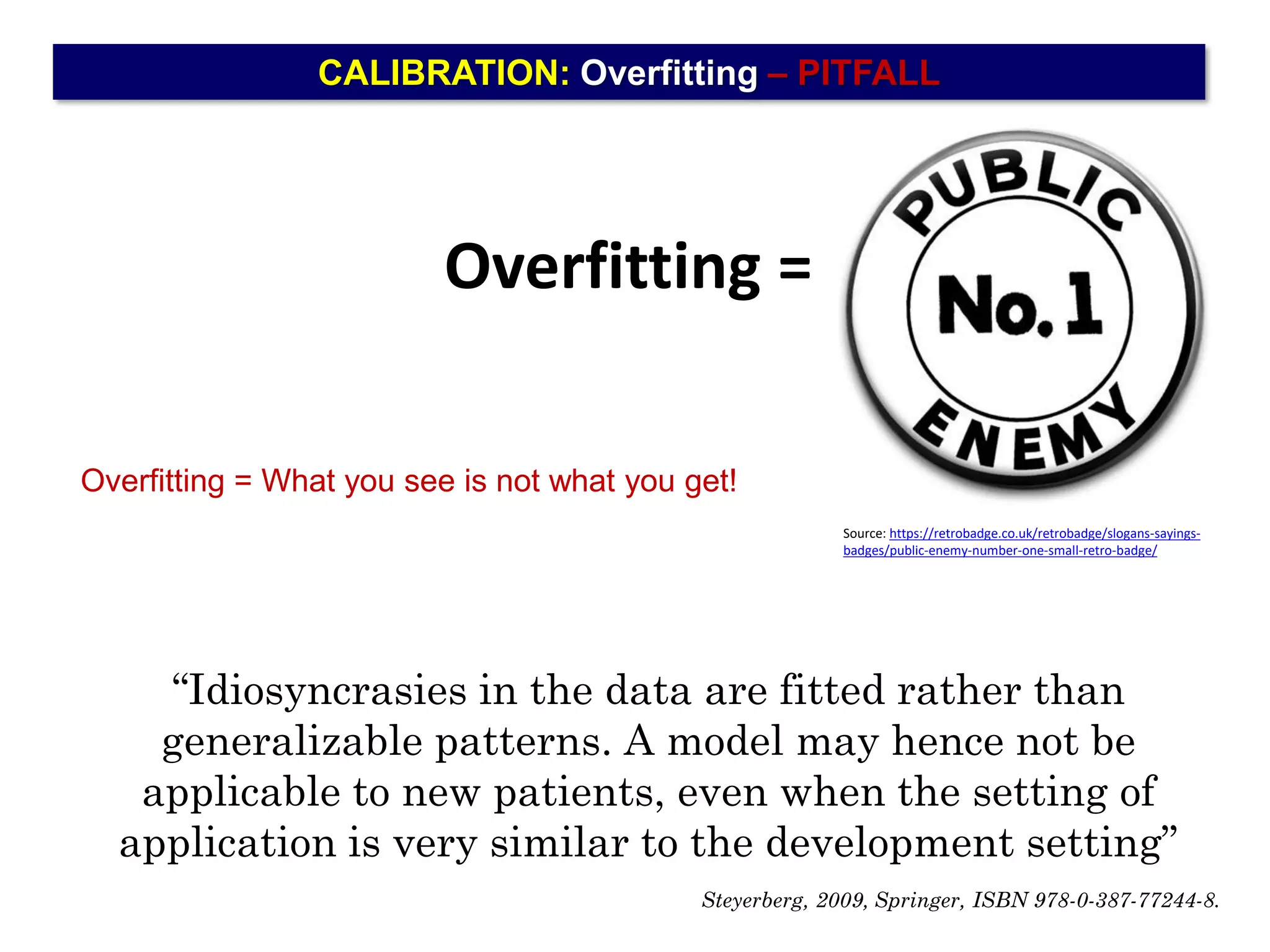 CALIBRATION: Overfitting – PITFALL
Overfitting =
Source: https://retrobadge.co.uk/retrobadge/slogans-sayings-
badges/public-enemy-number-one-small-retro-badge/
Overfitting = What you see is not what you get!
“Idiosyncrasies in the data are fitted rather than
generalizable patterns. A model may hence not be
applicable to new patients, even when the setting of
application is very similar to the development setting”
Steyerberg, 2009, Springer, ISBN 978-0-387-77244-8.
 