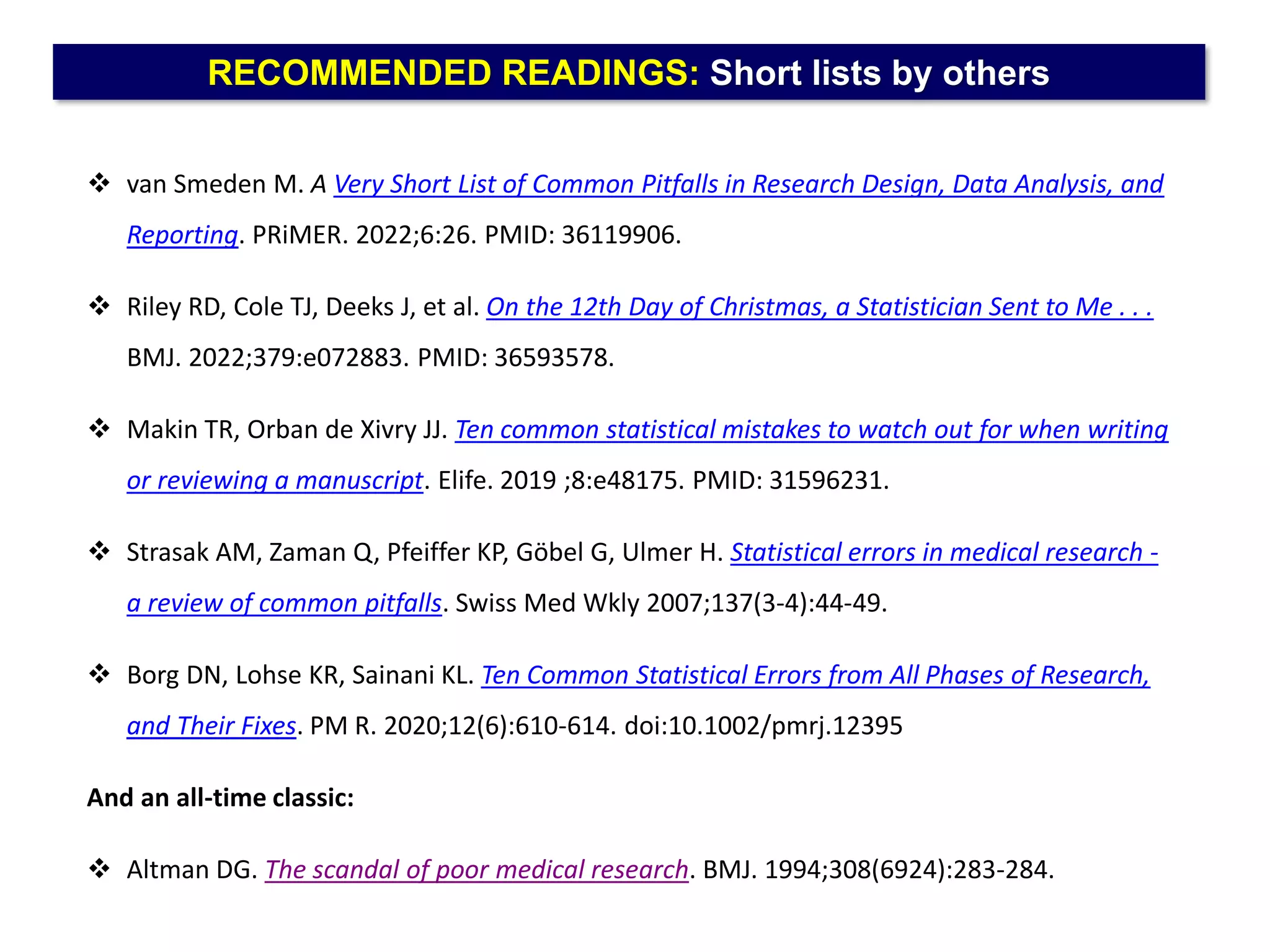 RECOMMENDED READINGS: Short lists by others
 van Smeden M. A Very Short List of Common Pitfalls in Research Design, Data Analysis, and
Reporting. PRiMER. 2022;6:26. PMID: 36119906.
 Riley RD, Cole TJ, Deeks J, et al. On the 12th Day of Christmas, a Statistician Sent to Me . . .
BMJ. 2022;379:e072883. PMID: 36593578.
 Makin TR, Orban de Xivry JJ. Ten common statistical mistakes to watch out for when writing
or reviewing a manuscript. Elife. 2019 ;8:e48175. PMID: 31596231.
 Strasak AM, Zaman Q, Pfeiffer KP, Göbel G, Ulmer H. Statistical errors in medical research -
a review of common pitfalls. Swiss Med Wkly 2007;137(3-4):44-49.
 Borg DN, Lohse KR, Sainani KL. Ten Common Statistical Errors from All Phases of Research,
and Their Fixes. PM R. 2020;12(6):610-614. doi:10.1002/pmrj.12395
And an all-time classic:
 Altman DG. The scandal of poor medical research. BMJ. 1994;308(6924):283-284.
 