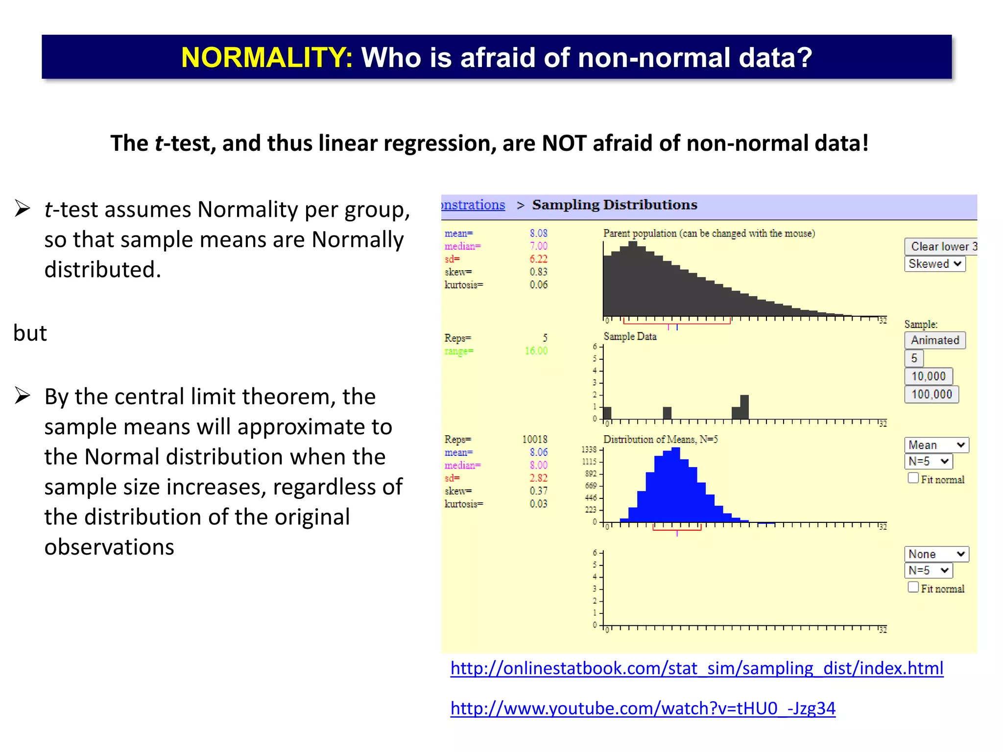NORMALITY: Who is afraid of non-normal data?
The t-test, and thus linear regression, are NOT afraid of non-normal data!
http://onlinestatbook.com/stat_sim/sampling_dist/index.html
http://www.youtube.com/watch?v=tHU0_-Jzg34
 t-test assumes Normality per group,
so that sample means are Normally
distributed.
but
 By the central limit theorem, the
sample means will approximate to
the Normal distribution when the
sample size increases, regardless of
the distribution of the original
observations
 