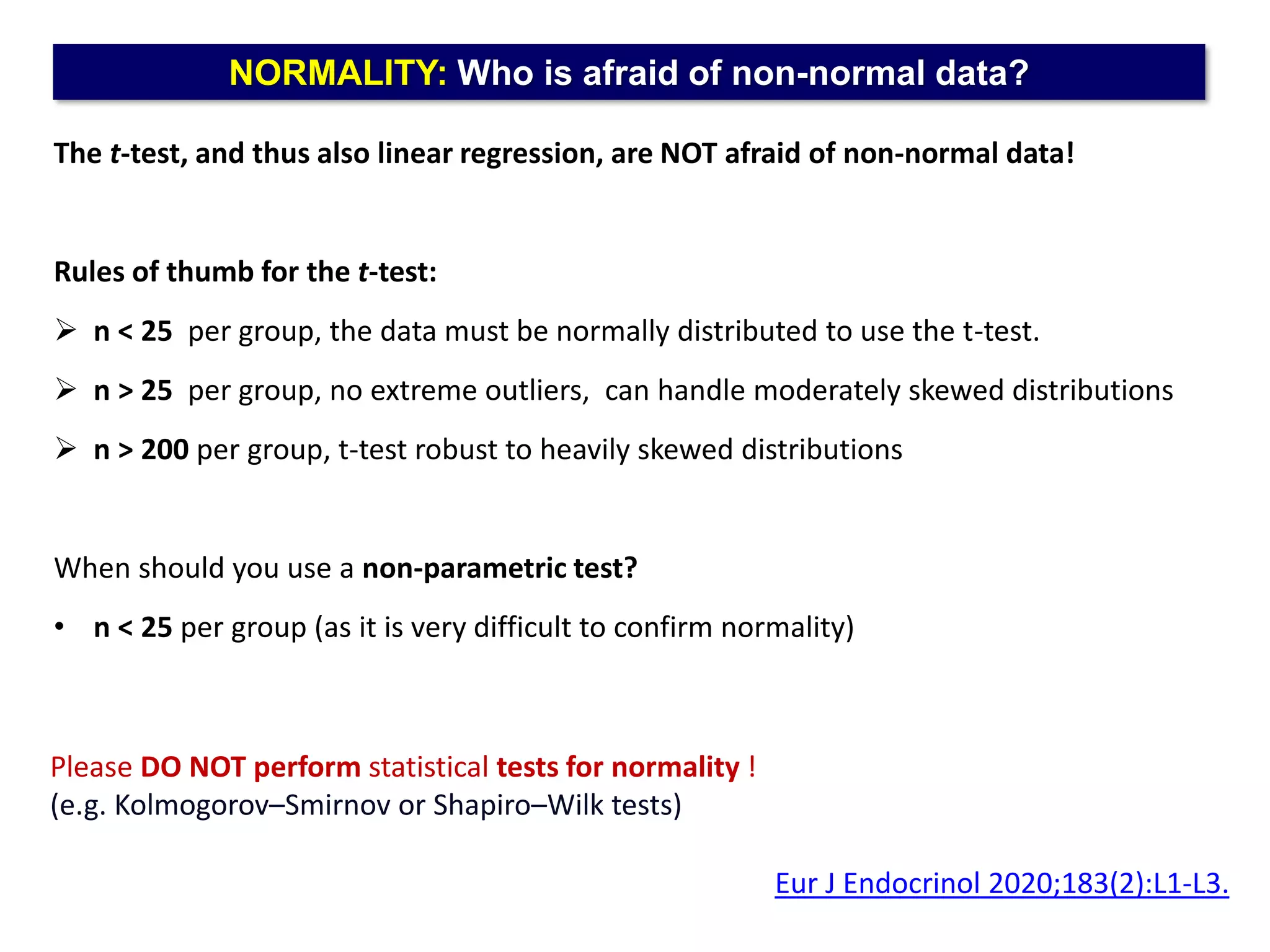 NORMALITY: Who is afraid of non-normal data?
The t-test, and thus also linear regression, are NOT afraid of non-normal data!
Rules of thumb for the t-test:
 n < 25 per group, the data must be normally distributed to use the t-test.
 n > 25 per group, no extreme outliers, can handle moderately skewed distributions
 n > 200 per group, t-test robust to heavily skewed distributions
When should you use a non-parametric test?
• n < 25 per group (as it is very difficult to confirm normality)
Eur J Endocrinol 2020;183(2):L1-L3.
Please DO NOT perform statistical tests for normality !
(e.g. Kolmogorov–Smirnov or Shapiro–Wilk tests)
 
