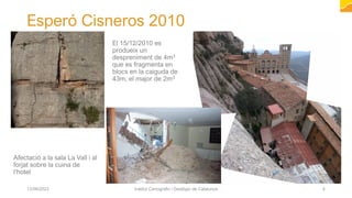Esperó Cisneros 2010
12/06/2023 Institut Cartogràfic i Geològic de Catalunya 4
Afectació a la sala La Vall i al
forjat sobre la cuina de
l’hotel
El 15/12/2010 es
produeix un
despreniment de 4m3
que es fragmenta en
blocs en la caiguda de
43m, el major de 2m3
 