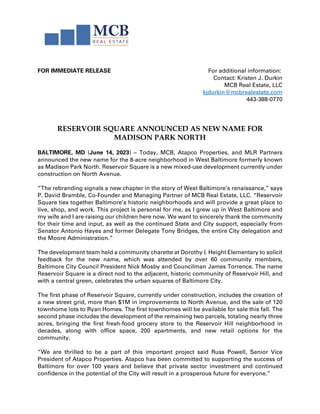 FOR IMMEDIATE RELEASE For additional information:
Contact: Kristen J. Durkin
MCB Real Estate, LLC
kjdurkin@mcbrealestate.com
443-388-0770
RESERVOIR SQUARE ANNOUNCED AS NEW NAME FOR
MADISON PARK NORTH
BALTIMORE, MD (June 14, 2023) – Today, MCB, Atapco Properties, and MLR Partners
announced the new name for the 8-acre neighborhood in West Baltimore formerly known
as Madison Park North. Reservoir Square is a new mixed-use development currently under
construction on North Avenue.
“The rebranding signals a new chapter in the story of West Baltimore’s renaissance,” says
P. David Bramble, Co-Founder and Managing Partner of MCB Real Estate, LLC. “Reservoir
Square ties together Baltimore’s historic neighborhoods and will provide a great place to
live, shop, and work. This project is personal for me, as I grew up in West Baltimore and
my wife and I are raising our children here now. We want to sincerely thank the community
for their time and input, as well as the continued State and City support, especially from
Senator Antonio Hayes and former Delegate Tony Bridges, the entire City delegation and
the Moore Administration.”
The development team held a community charette at Dorothy I. Height Elementary to solicit
feedback for the new name, which was attended by over 60 community members,
Baltimore City Council President Nick Mosby and Councilman James Torrence. The name
Reservoir Square is a direct nod to the adjacent, historic community of Reservoir Hill, and
with a central green, celebrates the urban squares of Baltimore City.
The first phase of Reservoir Square, currently under construction, includes the creation of
a new street grid, more than $1M in improvements to North Avenue, and the sale of 120
townhome lots to Ryan Homes. The first townhomes will be available for sale this fall. The
second phase includes the development of the remaining two parcels, totaling nearly three
acres, bringing the first fresh-food grocery store to the Reservoir Hill neighborhood in
decades, along with office space, 200 apartments, and new retail options for the
community.
“We are thrilled to be a part of this important project said Russ Powell, Senior Vice
President of Atapco Properties. Atapco has been committed to supporting the success of
Baltimore for over 100 years and believe that private sector investment and continued
confidence in the potential of the City will result in a prosperous future for everyone.”
 