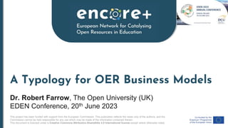 This project has been funded with support from the European Commission. This publication reflects the views only of the authors, and the
Commission cannot be held responsible for any use which may be made of the information contained therein.
This document is licensed under a Creative Commons Attribution-ShareAlike 4.0 International license except where otherwise noted.
A Typology for OER Business Models
Dr. Robert Farrow, The Open University (UK)
EDEN Conference, 20th June 2023
 