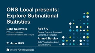 ONS Local presents:
Explore Subnational
Statistics
Sofia Calzavara
ESS product owner
Subnational Statistics and Analysis
21 June 2023
Rob Fry
Service Owner – Advanced
Content & Co-creation
Ahmad Barclay
Data Visualisation Lead
Digital Publishing
 