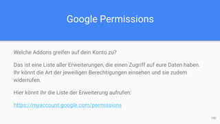 Google Permissions
Welche Addons greifen auf dein Konto zu?
Das ist eine Liste aller Erweiterungen, die einen Zugriff auf eure Daten haben.
Ihr könnt die Art der jeweiligen Berechtigungen einsehen und sie zudem
widerrufen.
Hier könnt ihr die Liste der Erweiterung aufrufen:
https://myaccount.google.com/permissions
100
 