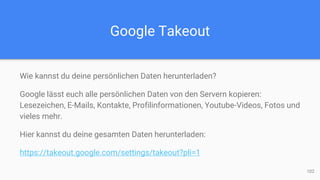 Google Takeout
Wie kannst du deine persönlichen Daten herunterladen?
Google lässt euch alle persönlichen Daten von den Servern kopieren:
Lesezeichen, E-Mails, Kontakte, Profilinformationen, Youtube-Videos, Fotos und
vieles mehr.
Hier kannst du deine gesamten Daten herunterladen:
https://takeout.google.com/settings/takeout?pli=1
102
 