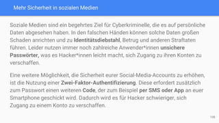 Mehr Sicherheit in sozialen Medien
Soziale Medien sind ein begehrtes Ziel für Cyberkriminelle, die es auf persönliche
Daten abgesehen haben. In den falschen Händen können solche Daten großen
Schaden anrichten und zu Identitätsdiebstahl, Betrug und anderen Straftaten
führen. Leider nutzen immer noch zahlreiche Anwender*innen unsichere
Passwörter, was es Hacker*innen leicht macht, sich Zugang zu ihren Konten zu
verschaffen.
Eine weitere Möglichkeit, die Sicherheit eurer Social-Media-Accounts zu erhöhen,
ist die Nutzung einer Zwei-Faktor-Authentifizierung. Diese erfordert zusätzlich
zum Passwort einen weiteren Code, der zum Beispiel per SMS oder App an euer
Smartphone geschickt wird. Dadurch wird es für Hacker schwieriger, sich
Zugang zu einem Konto zu verschaffen.
108
 
