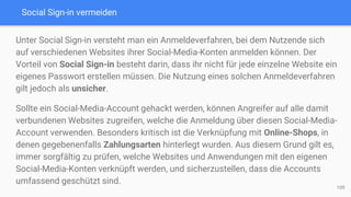 Social Sign-in vermeiden
Unter Social Sign-in versteht man ein Anmeldeverfahren, bei dem Nutzende sich
auf verschiedenen Websites ihrer Social-Media-Konten anmelden können. Der
Vorteil von Social Sign-in besteht darin, dass ihr nicht für jede einzelne Website ein
eigenes Passwort erstellen müssen. Die Nutzung eines solchen Anmeldeverfahren
gilt jedoch als unsicher.
Sollte ein Social-Media-Account gehackt werden, können Angreifer auf alle damit
verbundenen Websites zugreifen, welche die Anmeldung über diesen Social-Media-
Account verwenden. Besonders kritisch ist die Verknüpfung mit Online-Shops, in
denen gegebenenfalls Zahlungsarten hinterlegt wurden. Aus diesem Grund gilt es,
immer sorgfältig zu prüfen, welche Websites und Anwendungen mit den eigenen
Social-Media-Konten verknüpft werden, und sicherzustellen, dass die Accounts
umfassend geschützt sind.
109
 