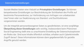 Datenschutzeinstellungen
Soziale Medien bieten eine Vielzahl an Privatsphäre-Einstellungen. So können
beispielsweise Einstellungen zur Beschränkung der Sichtbarkeit des Profils auf
bestimmte Personenkreise, zur Verhinderung von Anfragen von unbekannten
User*innen oder zur Deaktivierung von Standort- und Suchfunktionen
vorgenommen werden.
Um die Integrität personenbezogener Daten zu gewährleisten, ist eine sorgfältige
Überprüfung dieser Einstellungen sehr wichtig. Insbesondere beim Phänomen
Social Engineering stellt eine zu unachtsame Einstellung der Datenschutzoptionen
ein Risiko dar. Sind eure Inhalte öffentlich sichtbar, erhalten auch Cyberkriminelle
Zugriff darauf. Diese Informationen können dann gegebenenfalls für gezielte
Angriffe genutzt werden.
110
 