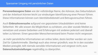 Sparsamer Umgang mit persönlichen Daten
Personenbezogene Daten wie der vollständige Name, die Adresse, das Geburtsdatum
und der Arbeitsort können leicht zur eindeutigen Identifizierung einer Person führen.
Diese Informationen können zum Identitätsdiebstahl und Betrugsversuchen führen.
Auch Einbruchsversuche aufgrund von geposteten Urlaubsbildern sind keine
Seltenheit. Wir alle wissen die Möglichkeit zu schätzen, uns über soziale Medien zu
vernetzen und unsere Gedanken und Erfahrungen mit anderen jederzeit und überall
teilen zu können. Einen gesunden Menschenverstand beim Posten nicht vergessen.
Je mehr persönliche Informationen wir online teilen, desto leichter werden wir zum
Ziel für Cyberkriminelle. Überlegt euch also immer gründlich, was ihr in den sozialen
Medien preisgibt, teilt niemals sensible Informationen und vergesst nicht, eure
Datenschutzeinstellungen regelmäßig zu überprüfen.
112
 