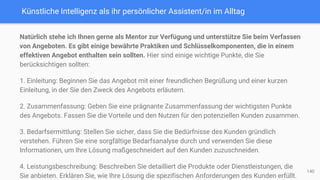 Künstliche Intelligenz als ihr persönlicher Assistent/in im Alltag
Natürlich stehe ich Ihnen gerne als Mentor zur Verfügung und unterstütze Sie beim Verfassen
von Angeboten. Es gibt einige bewährte Praktiken und Schlüsselkomponenten, die in einem
effektiven Angebot enthalten sein sollten. Hier sind einige wichtige Punkte, die Sie
berücksichtigen sollten:
1. Einleitung: Beginnen Sie das Angebot mit einer freundlichen Begrüßung und einer kurzen
Einleitung, in der Sie den Zweck des Angebots erläutern.
2. Zusammenfassung: Geben Sie eine prägnante Zusammenfassung der wichtigsten Punkte
des Angebots. Fassen Sie die Vorteile und den Nutzen für den potenziellen Kunden zusammen.
3. Bedarfsermittlung: Stellen Sie sicher, dass Sie die Bedürfnisse des Kunden gründlich
verstehen. Führen Sie eine sorgfältige Bedarfsanalyse durch und verwenden Sie diese
Informationen, um Ihre Lösung maßgeschneidert auf den Kunden zuzuschneiden.
4. Leistungsbeschreibung: Beschreiben Sie detailliert die Produkte oder Dienstleistungen, die
Sie anbieten. Erklären Sie, wie Ihre Lösung die spezifischen Anforderungen des Kunden erfüllt.
140
 
